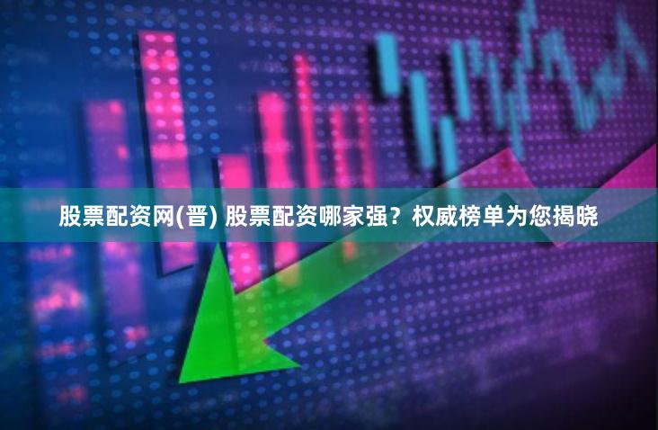 股票配资网(晋) 股票配资哪家强？权威榜单为您揭晓