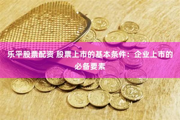 乐平股票配资 股票上市的基本条件：企业上市的必备要素