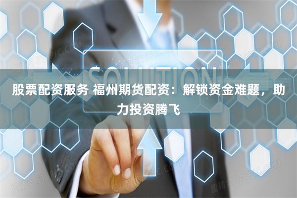 股票配资服务 福州期货配资：解锁资金难题，助力投资腾飞