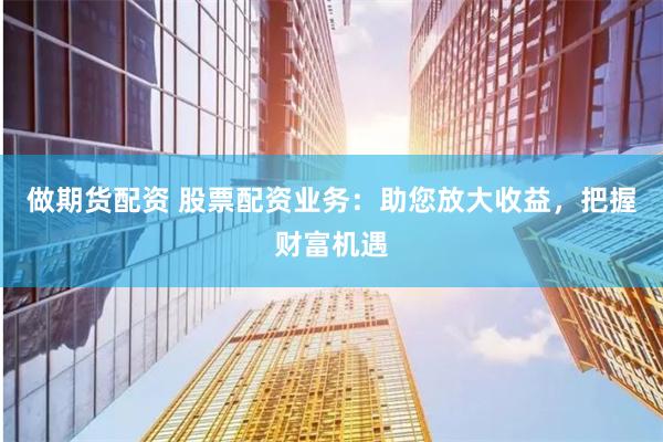 做期货配资 股票配资业务：助您放大收益，把握财富机遇
