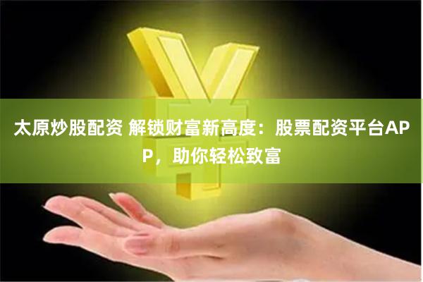 太原炒股配资 解锁财富新高度：股票配资平台APP，助你轻松致富
