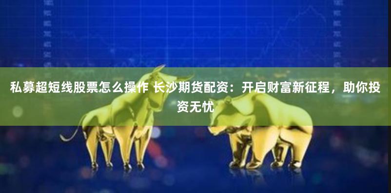 私募超短线股票怎么操作 长沙期货配资：开启财富新征程，助你投资无忧
