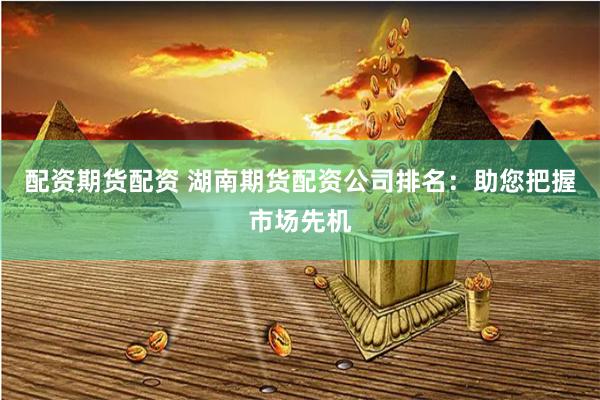 配资期货配资 湖南期货配资公司排名：助您把握市场先机