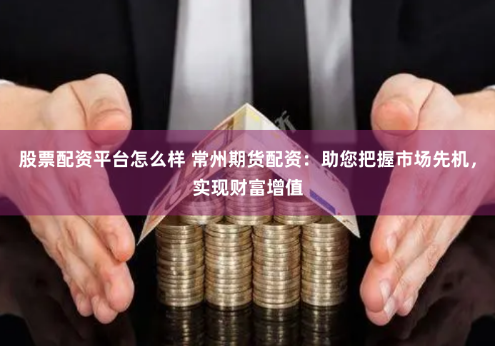 股票配资平台怎么样 常州期货配资：助您把握市场先机，实现财富增值