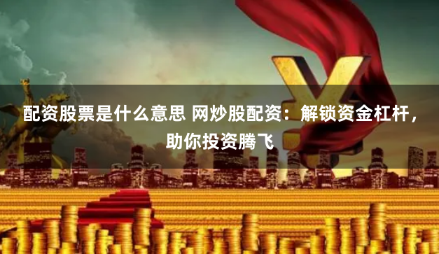 配资股票是什么意思 网炒股配资：解锁资金杠杆，助你投资腾飞